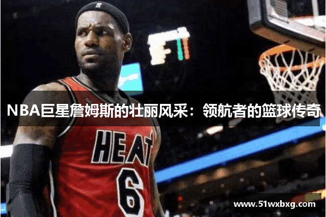 NBA巨星詹姆斯的壮丽风采：领航者的篮球传奇