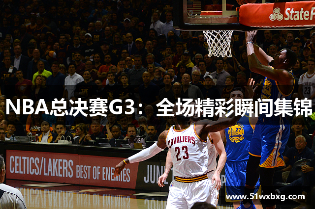 NBA总决赛G3：全场精彩瞬间集锦